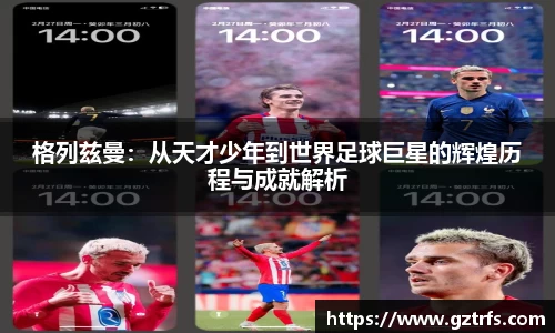 格列兹曼：从天才少年到世界足球巨星的辉煌历程与成就解析