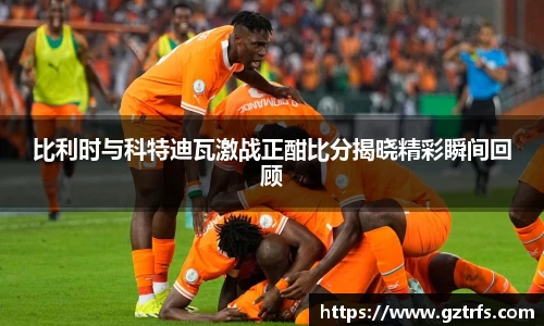 比利时与科特迪瓦激战正酣比分揭晓精彩瞬间回顾