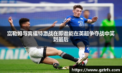 富勒姆与宾福特激战在即谁能在英超争夺战中笑到最后